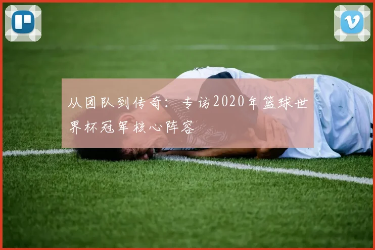 从团队到传奇：专访2020年篮球世界杯冠军核心阵容