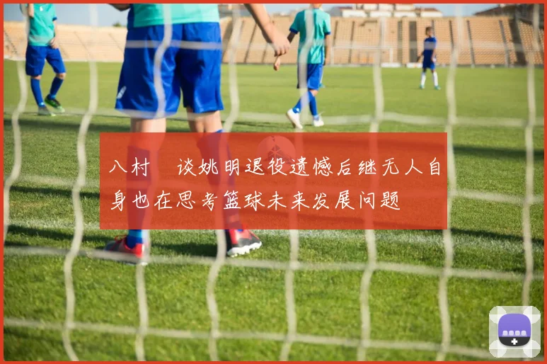八村塁谈姚明退役遗憾后继无人自身也在思考篮球未来发展问题